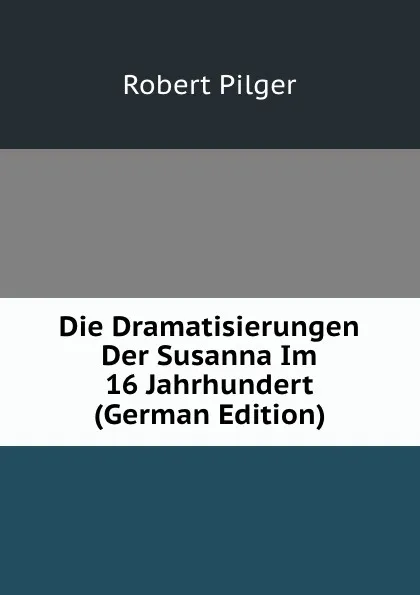 Обложка книги Die Dramatisierungen Der Susanna Im 16 Jahrhundert (German Edition), Robert Pilger