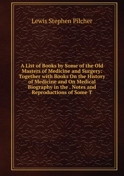 Обложка книги A List of Books by Some of the Old Masters of Medicine and Surgery: Together with Books On the History of Medicine and On Medical Biography in the . Notes and Reproductions of Some T, Lewis Stephen Pilcher