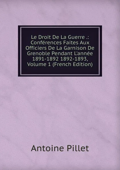 Обложка книги Le Droit De La Guerre .: Conferences Faites Aux Officiers De La Garnison De Grenoble Pendant L.annee 1891-1892 1892-1893, Volume 1 (French Edition), Antoine Pillet