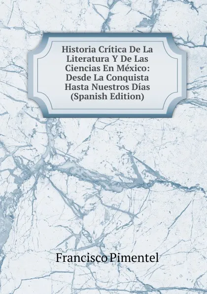 Обложка книги Historia Critica De La Literatura Y De Las Ciencias En Mexico: Desde La Conquista Hasta Nuestros Dias (Spanish Edition), Francisco Pimentel