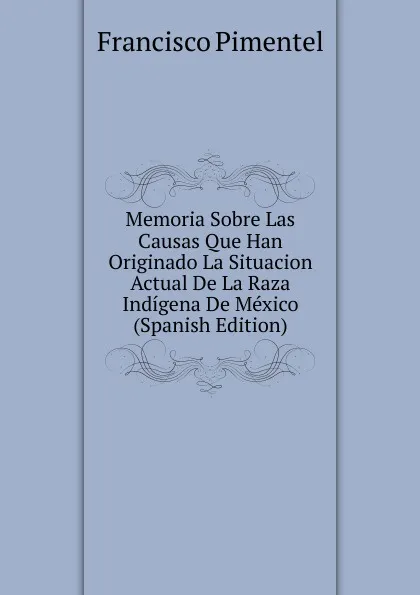 Обложка книги Memoria Sobre Las Causas Que Han Originado La Situacion Actual De La Raza Indigena De Mexico (Spanish Edition), Francisco Pimentel