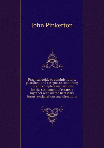 Обложка книги Practical guide to administrators, guardians and assignees: containing full and complete instructions for the settlement of estates ; together with all the necessary forms, explanations and directions, John Pinkerton