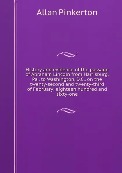 Обложка книги History and evidence of the passage of Abraham Lincoln from Harrisburg, Pa., to Washington, D.C., on the twenty-second and twenty-third of February: eighteen hundred and sixty-one, Allan Pinkerton