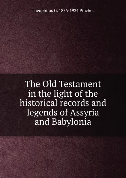 Обложка книги The Old Testament in the light of the historical records and legends of Assyria and Babylonia, Theophilus G. 1856-1934 Pinches