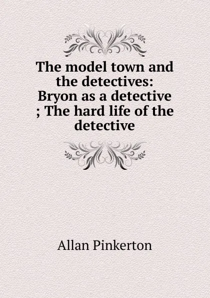 Обложка книги The model town and the detectives: Bryon as a detective ; The hard life of the detective, Allan Pinkerton