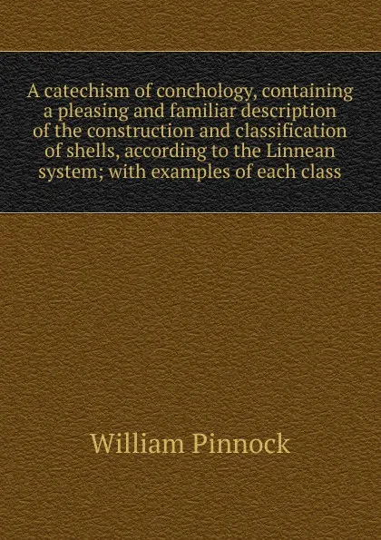 Обложка книги A catechism of conchology, containing a pleasing and familiar description of the construction and classification of shells, according to the Linnean system; with examples of each class, William Pinnock