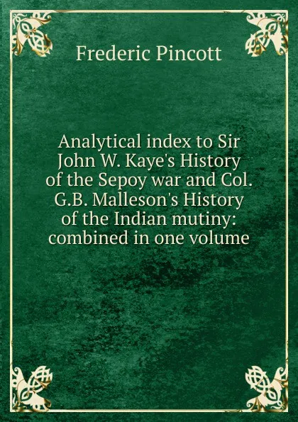 Обложка книги Analytical index to Sir John W. Kaye.s History of the Sepoy war and Col. G.B. Malleson.s History of the Indian mutiny: combined in one volume, Frederic Pincott