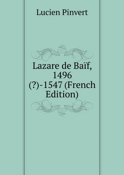 Обложка книги Lazare de Baif, 1496(.)-1547 (French Edition), Lucien Pinvert