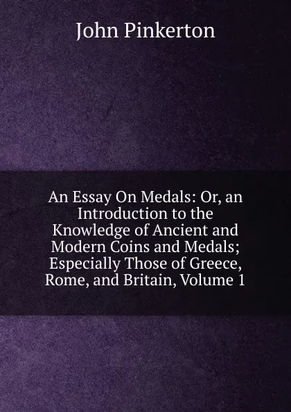 Обложка книги An Essay On Medals: Or, an Introduction to the Knowledge of Ancient and Modern Coins and Medals; Especially Those of Greece, Rome, and Britain, Volume 1, John Pinkerton