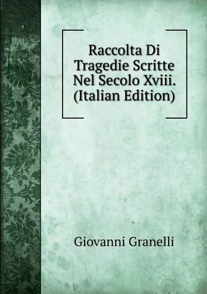 Обложка книги Raccolta Di Tragedie Scritte Nel Secolo Xviii. (Italian Edition), Giovanni Granelli