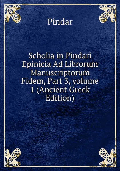 Обложка книги Scholia in Pindari Epinicia Ad Librorum Manuscriptorum Fidem, Part 3,.volume 1 (Ancient Greek Edition), Pindar