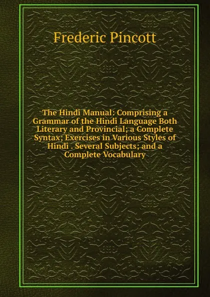 Обложка книги The Hindi Manual: Comprising a Grammar of the Hindi Language Both Literary and Provincial; a Complete Syntax; Exercises in Various Styles of Hindi . Several Subjects; and a Complete Vocabulary, Frederic Pincott