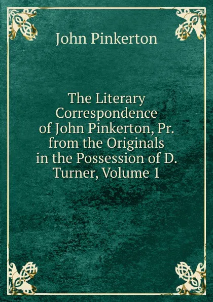 Обложка книги The Literary Correspondence of John Pinkerton, Pr. from the Originals in the Possession of D. Turner, Volume 1, John Pinkerton