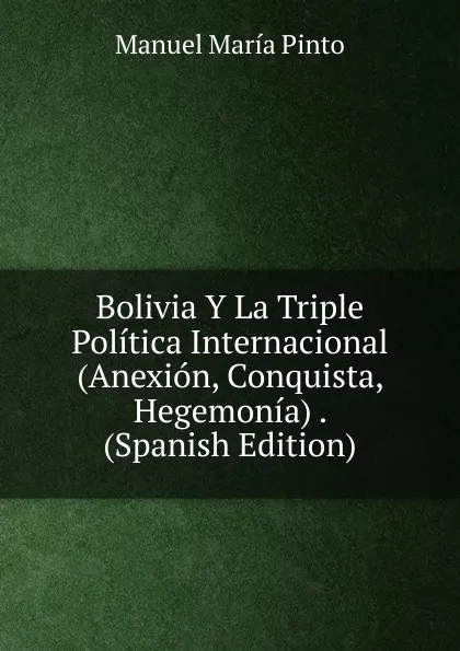 Обложка книги Bolivia Y La Triple Politica Internacional (Anexion, Conquista, Hegemonia) . (Spanish Edition), Manuel María Pinto