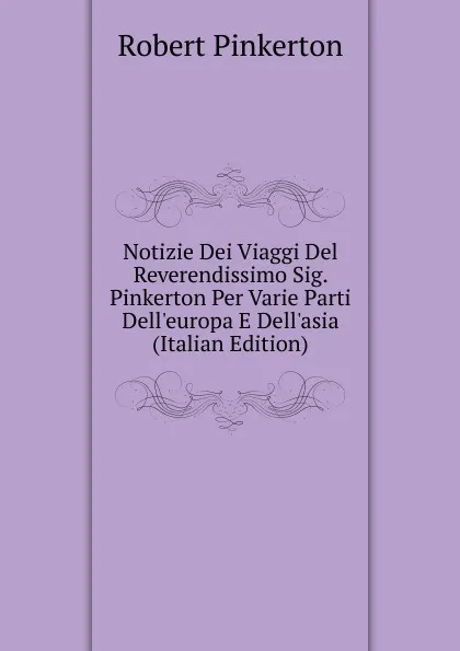 Обложка книги Notizie Dei Viaggi Del Reverendissimo Sig. Pinkerton Per Varie Parti Dell.europa E Dell.asia (Italian Edition), Robert Pinkerton