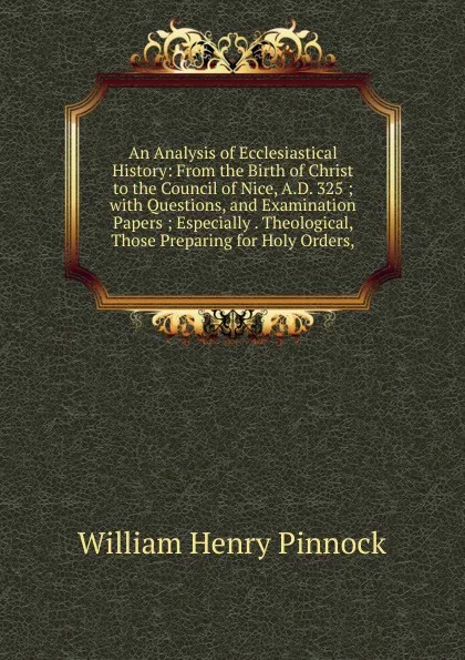 Обложка книги An Analysis of Ecclesiastical History: From the Birth of Christ to the Council of Nice, A.D. 325 ; with Questions, and Examination Papers ; Especially . Theological, Those Preparing for Holy Orders,, William Henry Pinnock