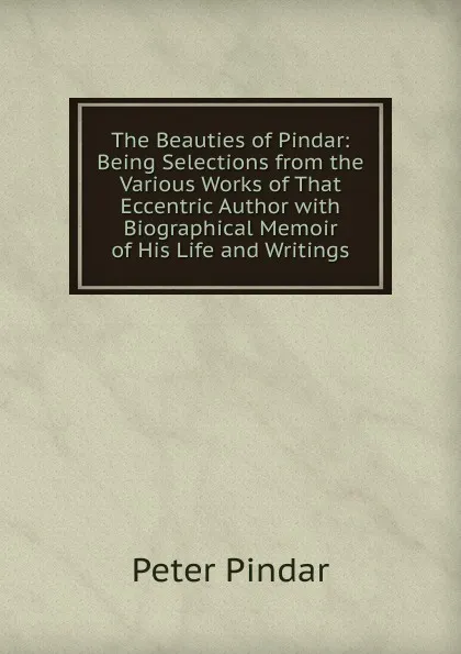 Обложка книги The Beauties of Pindar: Being Selections from the Various Works of That Eccentric Author with Biographical Memoir of His Life and Writings, Peter Pindar