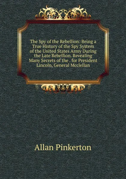 Обложка книги The Spy of the Rebellion: Being a True History of the Spy System of the United States Army During the Late Rebellion. Revealing Many Secrets of the . for President Lincoln, General Mcclellan, Allan Pinkerton