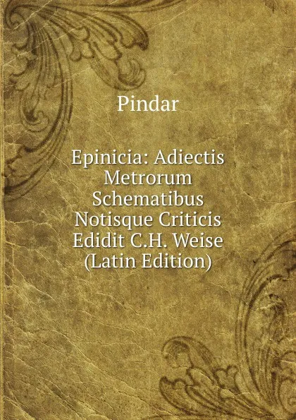 Обложка книги Epinicia: Adiectis Metrorum Schematibus Notisque Criticis Edidit C.H. Weise (Latin Edition), Pindar