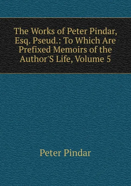 Обложка книги The Works of Peter Pindar, Esq. Pseud.: To Which Are Prefixed Memoirs of the Author.S Life, Volume 5, Peter Pindar