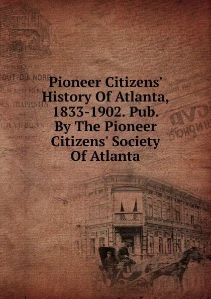 Обложка книги Pioneer Citizens. History Of Atlanta, 1833-1902. Pub. By The Pioneer Citizens. Society Of Atlanta, 