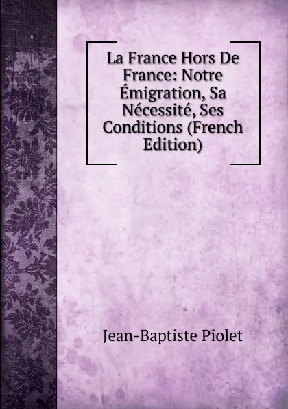 Обложка книги La France Hors De France: Notre Emigration, Sa Necessite, Ses Conditions (French Edition), Jean-Baptiste Piolet