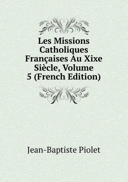 Обложка книги Les Missions Catholiques Francaises Au Xixe Siecle, Volume 5 (French Edition), Jean-Baptiste Piolet