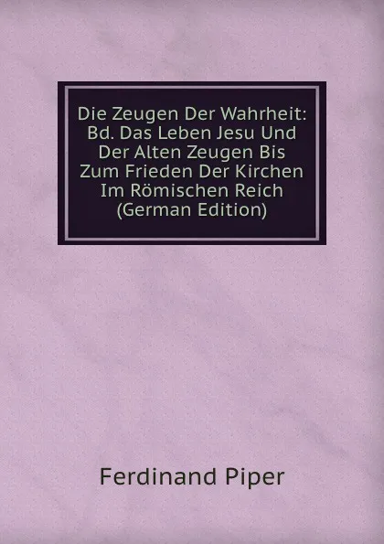 Обложка книги Die Zeugen Der Wahrheit: Bd. Das Leben Jesu Und Der Alten Zeugen Bis Zum Frieden Der Kirchen Im Romischen Reich (German Edition), Ferdinand Piper