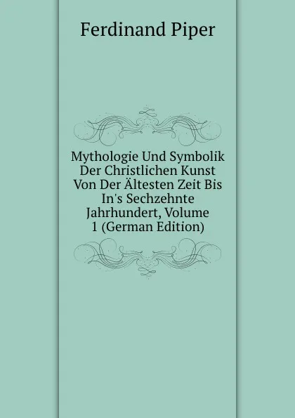 Обложка книги Mythologie Und Symbolik Der Christlichen Kunst Von Der Altesten Zeit Bis In.s Sechzehnte Jahrhundert, Volume 1 (German Edition), Ferdinand Piper