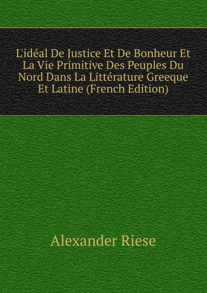 Обложка книги L.ideal De Justice Et De Bonheur Et La Vie Primitive Des Peuples Du Nord Dans La Litterature Greeque Et Latine (French Edition), Alexander Riese