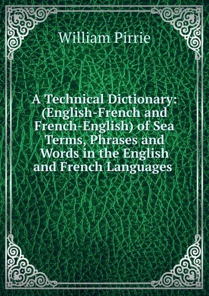 Обложка книги A Technical Dictionary: (English-French and French-English) of Sea Terms, Phrases and Words in the English and French Languages ., William Pirrie