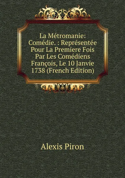 Обложка книги La Metromanie: Comedie. : Representee Pour La Premiere Fois Par Les Comediens Francois, Le 10 Janvie 1738 (French Edition), Alexis Piron