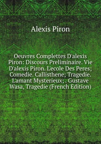 Обложка книги Oeuvres Complettes D.alexis Piron: Discours Preliminaire. Vie D.alexis Piron. L.ecole Des Peres; Comedie. Callisthene; Tragedie. L.amant Mysterieux; . Gustave Wasa, Tragedie (French Edition), Alexis Piron