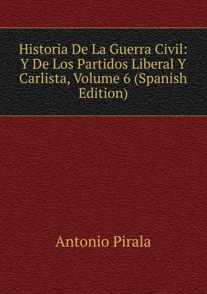 Обложка книги Historia De La Guerra Civil: Y De Los Partidos Liberal Y Carlista, Volume 6 (Spanish Edition), Antonio Pirala