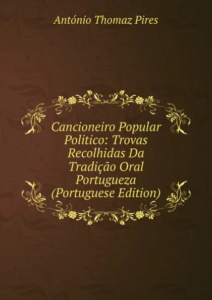 Обложка книги Cancioneiro Popular Politico: Trovas Recolhidas Da Tradicao Oral Portugueza (Portuguese Edition), António Thomaz Pires