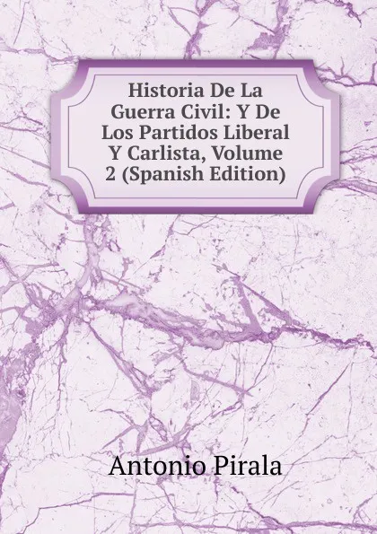 Обложка книги Historia De La Guerra Civil: Y De Los Partidos Liberal Y Carlista, Volume 2 (Spanish Edition), Antonio Pirala