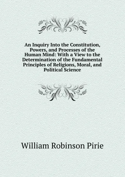 Обложка книги An Inquiry Into the Constitution, Powers, and Processes of the Human Mind: With a View to the Determination of the Fundamental Principles of Religions, Moral, and Political Science, William Robinson Pirie