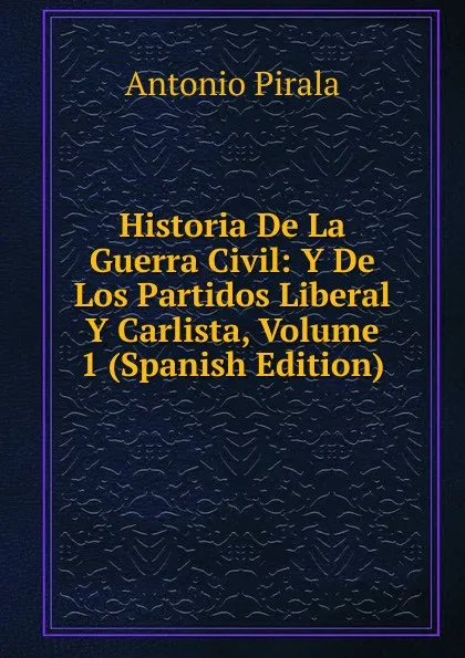 Обложка книги Historia De La Guerra Civil: Y De Los Partidos Liberal Y Carlista, Volume 1 (Spanish Edition), Antonio Pirala