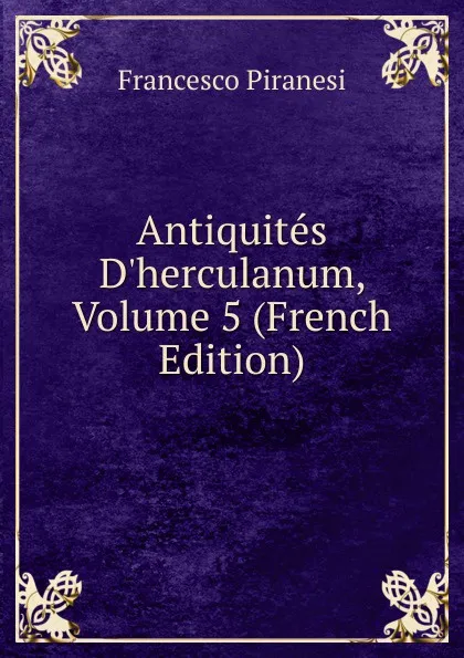 Обложка книги Antiquites D.herculanum, Volume 5 (French Edition), Francesco Piranesi