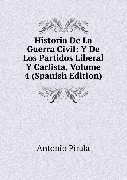 Обложка книги Historia De La Guerra Civil: Y De Los Partidos Liberal Y Carlista, Volume 4 (Spanish Edition), Antonio Pirala