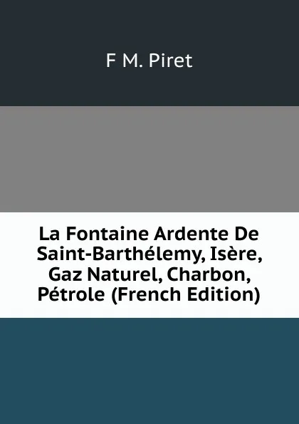 Обложка книги La Fontaine Ardente De Saint-Barthelemy, Isere, Gaz Naturel, Charbon, Petrole (French Edition), F M. Piret