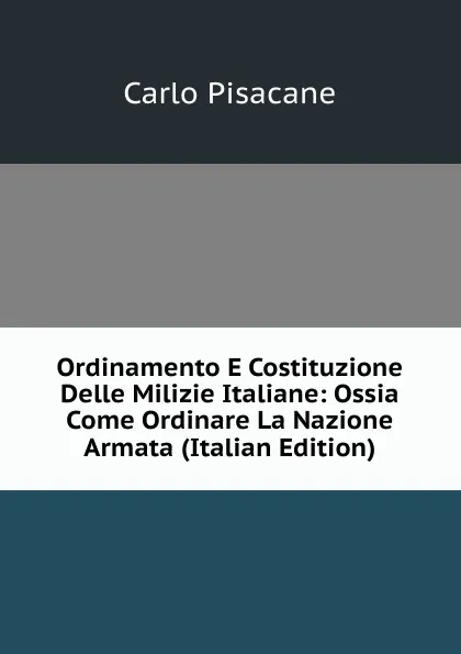 Обложка книги Ordinamento E Costituzione Delle Milizie Italiane: Ossia Come Ordinare La Nazione Armata (Italian Edition), Carlo Pisacane