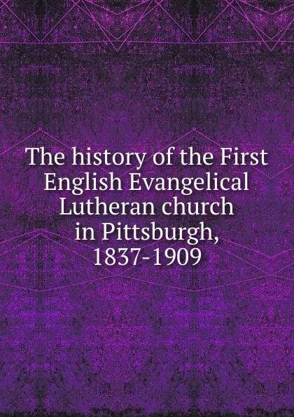 Обложка книги The history of the First English Evangelical Lutheran church in Pittsburgh, 1837-1909, 