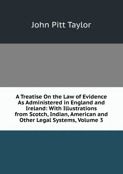 Обложка книги A Treatise On the Law of Evidence As Administered in England and Ireland: With Illustrations from Scotch, Indian, American and Other Legal Systems, Volume 3, John Pitt Taylor