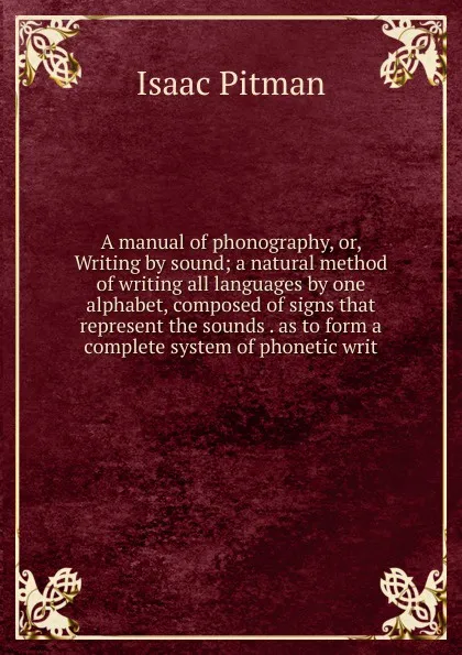 Обложка книги A manual of phonography, or, Writing by sound; a natural method of writing all languages by one alphabet, composed of signs that represent the sounds . as to form a complete system of phonetic writ, Isaac Pitman