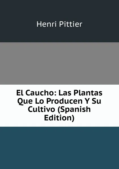 Обложка книги El Caucho: Las Plantas Que Lo Producen Y Su Cultivo (Spanish Edition), Henri Pittier