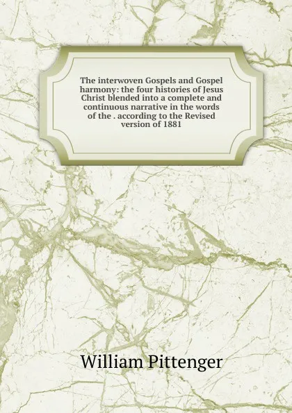 Обложка книги The interwoven Gospels and Gospel harmony: the four histories of Jesus Christ blended into a complete and continuous narrative in the words of the . according to the Revised version of 1881, William Pittenger