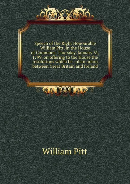 Обложка книги Speech of the Right Honourable William Pitt, in the House of Commons, Thursday, January 31, 1799, on offering to the House the resolutions which he . of an union between Great Britain and Ireland, William Pitt