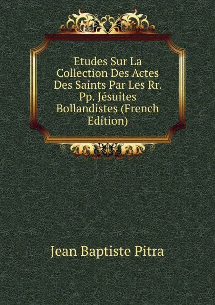 Обложка книги Etudes Sur La Collection Des Actes Des Saints Par Les Rr. Pp. Jesuites Bollandistes (French Edition), Jean Baptiste Pitra