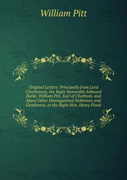 Обложка книги Original Letters: Principally from Lord Charlemont, the Right Honorable Edmund Burke, William Pitt, Earl of Chatham, and Many Other Distinguished Noblemen and Gentlemen, to the Right Hon. Henry Flood, William Pitt